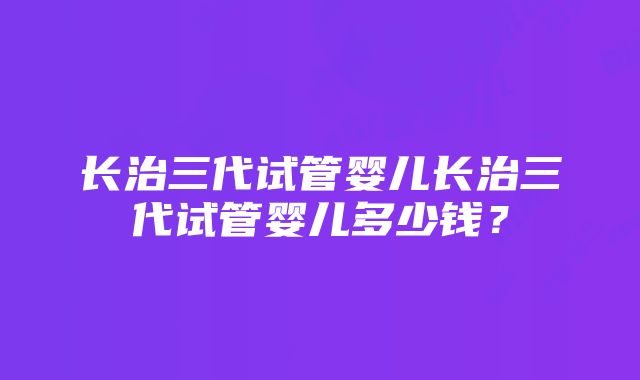 长治三代试管婴儿长治三代试管婴儿多少钱？