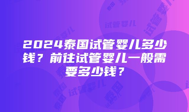 2024泰国试管婴儿多少钱？前往试管婴儿一般需要多少钱？