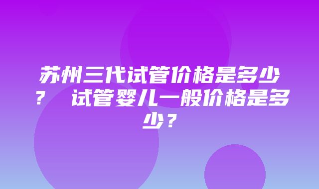 苏州三代试管价格是多少？ 试管婴儿一般价格是多少？