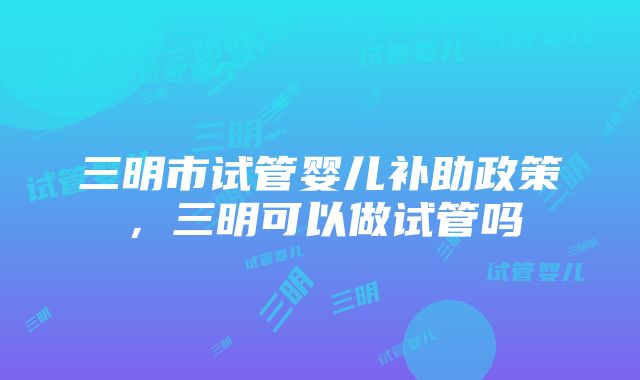 三明市试管婴儿补助政策，三明可以做试管吗