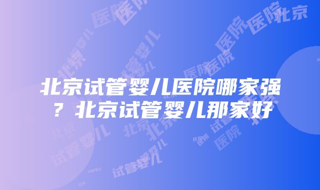 北京试管婴儿医院哪家强？北京试管婴儿那家好