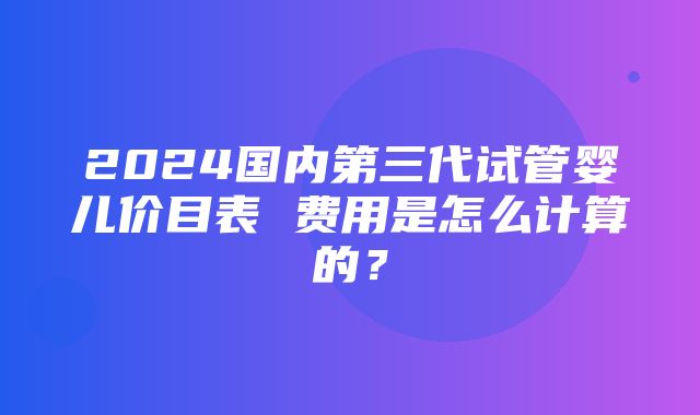 2024国内第三代试管婴儿价目表 费用是怎么计算的？