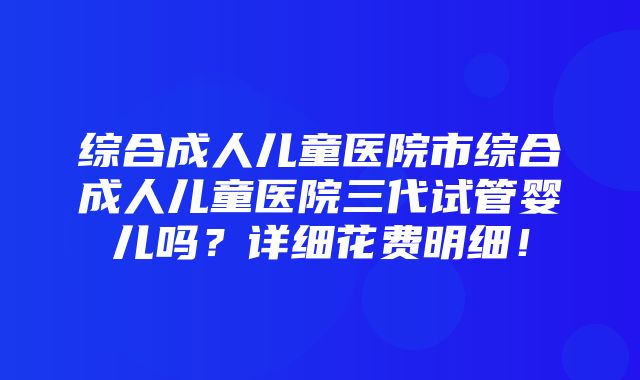 综合成人儿童医院市综合成人儿童医院三代试管婴儿吗？详细花费明细！