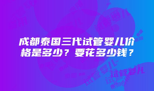 成都泰国三代试管婴儿价格是多少？要花多少钱？