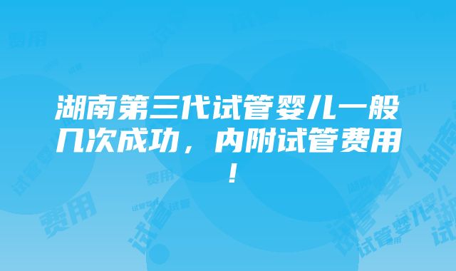 湖南第三代试管婴儿一般几次成功，内附试管费用！