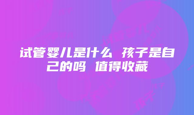 试管婴儿是什么 孩子是自己的吗 值得收藏