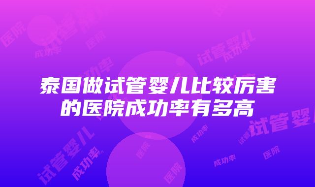 泰国做试管婴儿比较厉害的医院成功率有多高