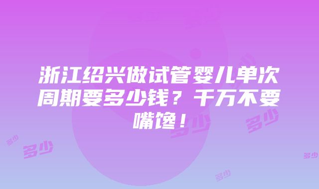 浙江绍兴做试管婴儿单次周期要多少钱？千万不要嘴馋！