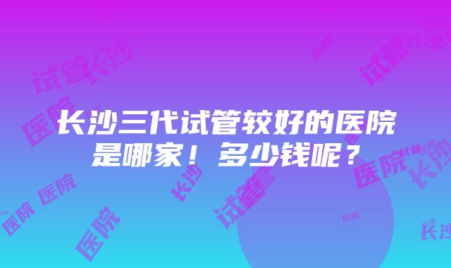 长沙三代试管较好的医院是哪家！多少钱呢？