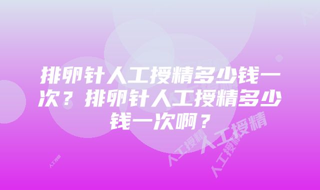 排卵针人工授精多少钱一次？排卵针人工授精多少钱一次啊？