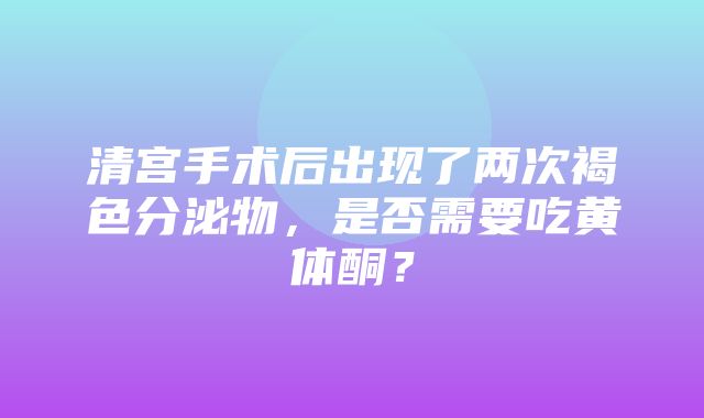 清宫手术后出现了两次褐色分泌物，是否需要吃黄体酮？