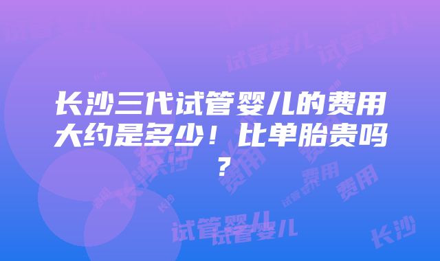 长沙三代试管婴儿的费用大约是多少！比单胎贵吗？