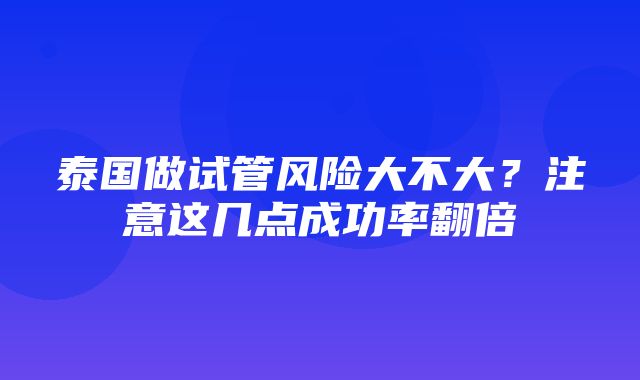 泰国做试管风险大不大？注意这几点成功率翻倍