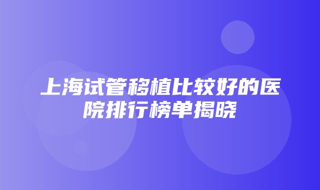 上海试管移植比较好的医院排行榜单揭晓