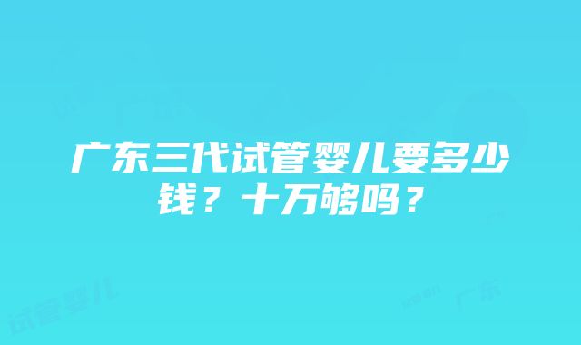 广东三代试管婴儿要多少钱？十万够吗？