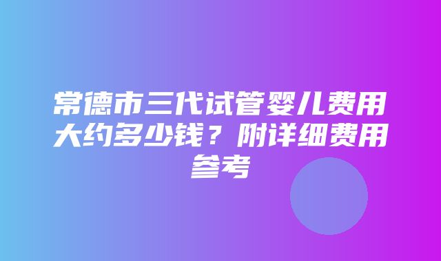 常德市三代试管婴儿费用大约多少钱？附详细费用参考