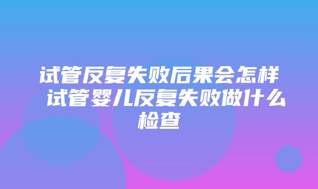 试管反复失败后果会怎样 试管婴儿反复失败做什么检查