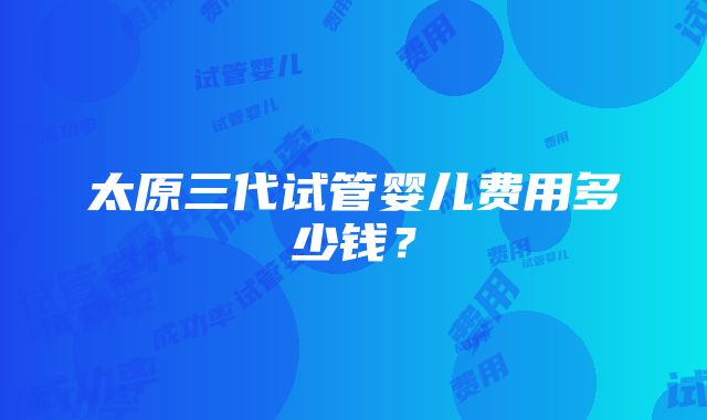 太原三代试管婴儿费用多少钱？