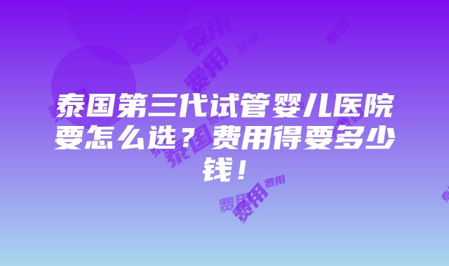 泰国第三代试管婴儿医院要怎么选？费用得要多少钱！