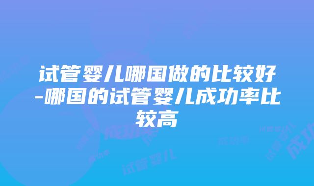 试管婴儿哪国做的比较好-哪国的试管婴儿成功率比较高