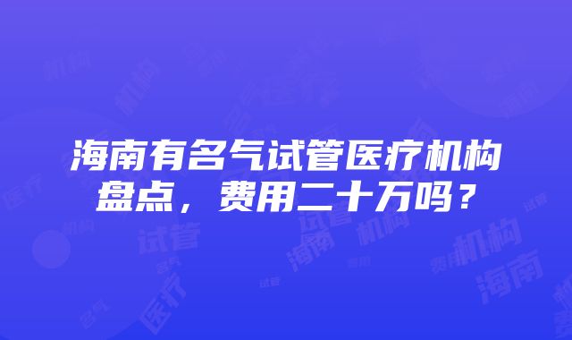 海南有名气试管医疗机构盘点，费用二十万吗？