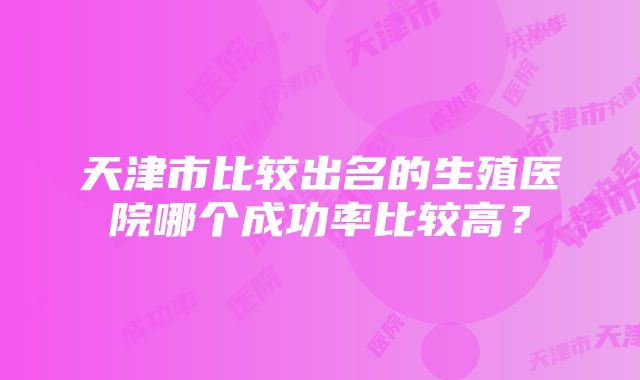 天津市比较出名的生殖医院哪个成功率比较高？