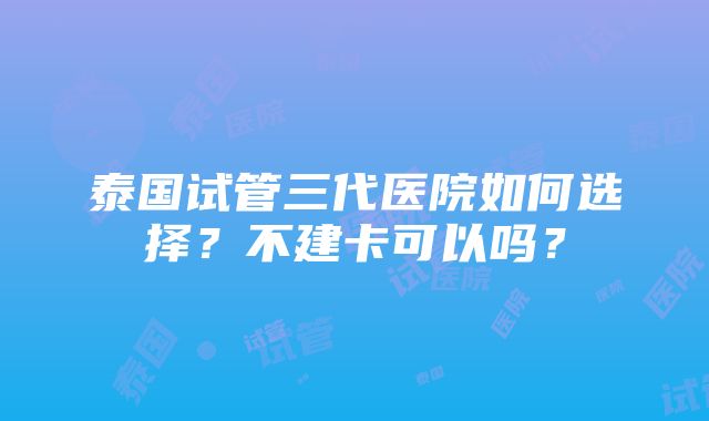 泰国试管三代医院如何选择？不建卡可以吗？