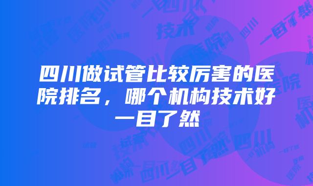 四川做试管比较厉害的医院排名，哪个机构技术好一目了然