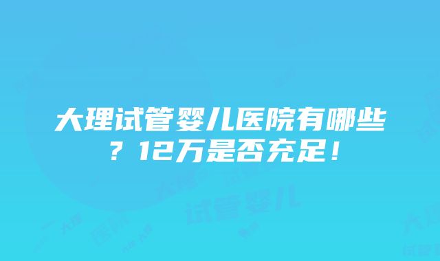 大理试管婴儿医院有哪些？12万是否充足！