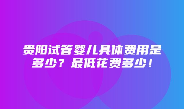 贵阳试管婴儿具体费用是多少？最低花费多少！