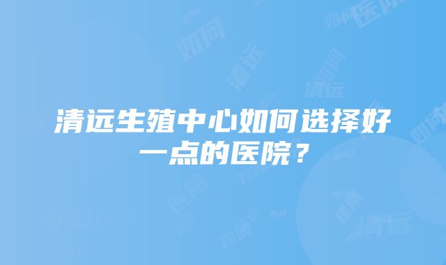 清远生殖中心如何选择好一点的医院？