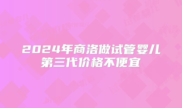 2024年商洛做试管婴儿第三代价格不便宜