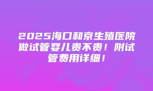 2025海口和京生殖医院做试管婴儿贵不贵！附试管费用详细！