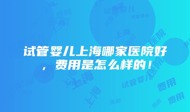 试管婴儿上海哪家医院好，费用是怎么样的！