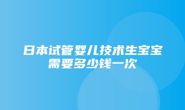 日本试管婴儿技术生宝宝需要多少钱一次