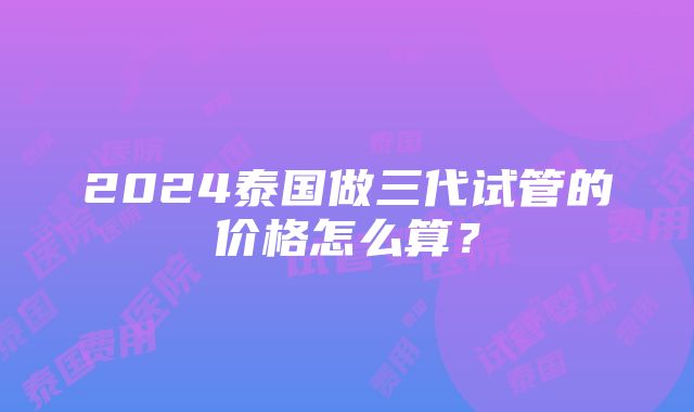 2024泰国做三代试管的价格怎么算？