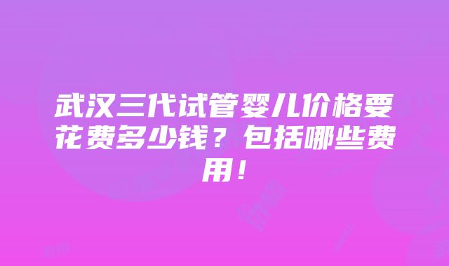 武汉三代试管婴儿价格要花费多少钱？包括哪些费用！