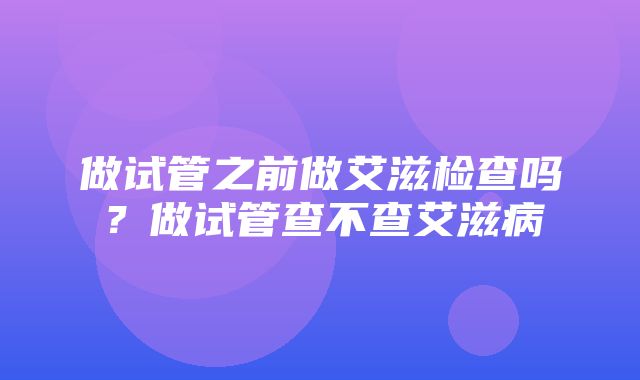 做试管之前做艾滋检查吗？做试管查不查艾滋病