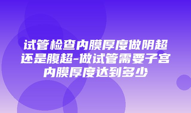 试管检查内膜厚度做阴超还是腹超-做试管需要子宫内膜厚度达到多少