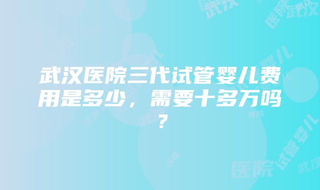 武汉医院三代试管婴儿费用是多少，需要十多万吗？