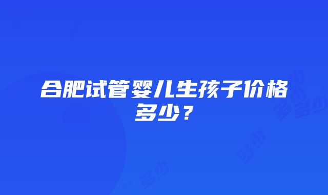 合肥试管婴儿生孩子价格多少？