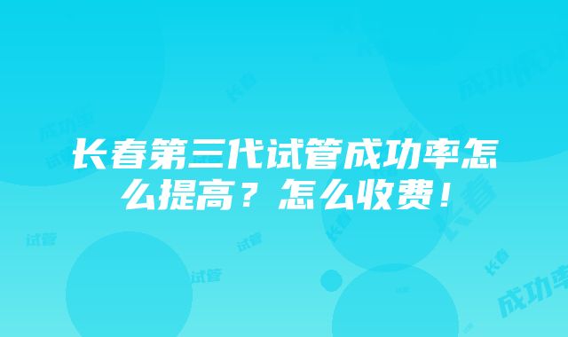 长春第三代试管成功率怎么提高？怎么收费！