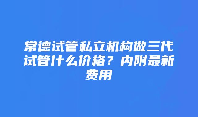 常德试管私立机构做三代试管什么价格？内附最新费用