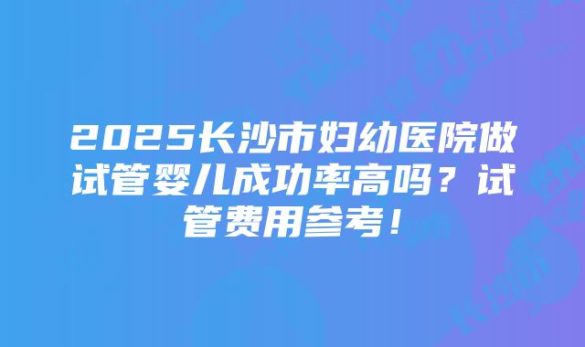 2025长沙市妇幼医院做试管婴儿成功率高吗？试管费用参考！