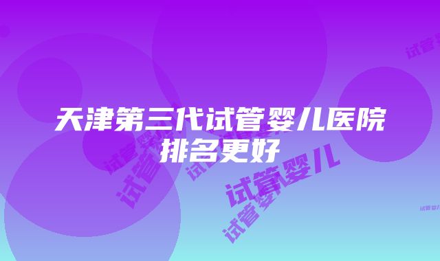 天津第三代试管婴儿医院排名更好