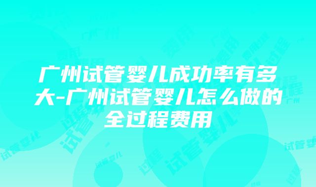 广州试管婴儿成功率有多大-广州试管婴儿怎么做的全过程费用