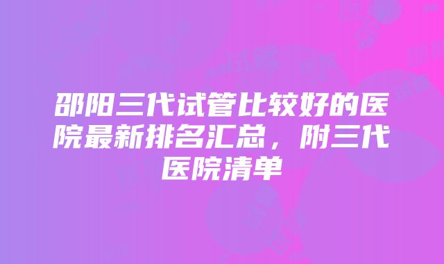 邵阳三代试管比较好的医院最新排名汇总，附三代医院清单