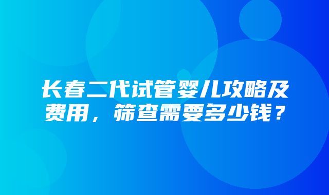 长春二代试管婴儿攻略及费用，筛查需要多少钱？