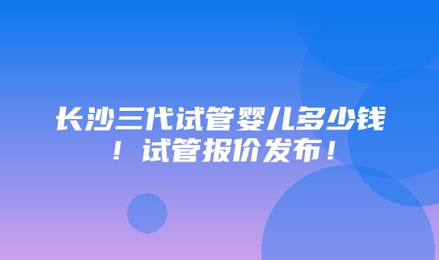 长沙三代试管婴儿多少钱！试管报价发布！