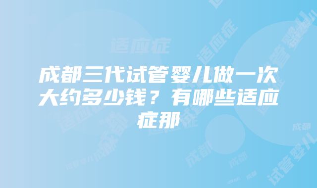 成都三代试管婴儿做一次大约多少钱？有哪些适应症那